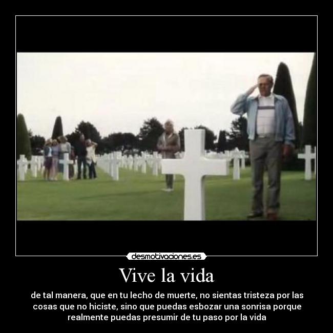 Vive la vida - de tal manera, que en tu lecho de muerte, no sientas tristeza por las
cosas que no hiciste, sino que puedas esbozar una sonrisa porque
realmente puedas presumir de tu paso por la vida