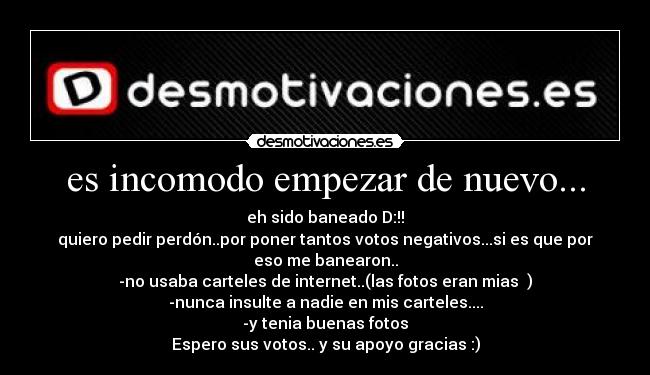 es incomodo empezar de nuevo... - eh sido baneado D:!!
quiero pedir perdón..por poner tantos votos negativos...si es que por
eso me banearon..
-no usaba carteles de internet..(las fotos eran mias )
-nunca insulte a nadie en mis carteles....
-y tenia buenas fotos
Espero sus votos.. y su apoyo gracias :)