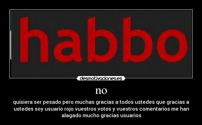 no - quisiera ser pesado pero muchas gracias a todos ustedes que gracias a
ustedes soy usuario rojo vuestros votos y vuestros comentarios me han
alagado mucho gracias usuarios