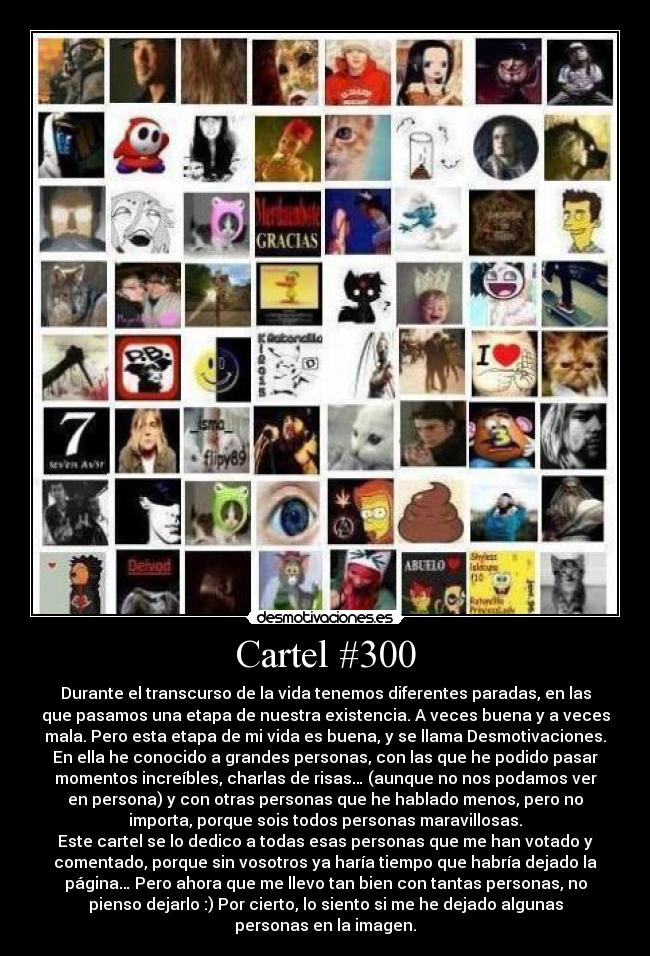 Cartel #300 - Durante el transcurso de la vida tenemos diferentes paradas, en las
que pasamos una etapa de nuestra existencia. A veces buena y a veces
mala. Pero esta etapa de mi vida es buena, y se llama Desmotivaciones.
En ella he conocido a grandes personas, con las que he podido pasar
momentos increíbles, charlas de risas… (aunque no nos podamos ver
en persona) y con otras personas que he hablado menos, pero no
importa, porque sois todos personas maravillosas.
Este cartel se lo dedico a todas esas personas que me han votado y
comentado, porque sin vosotros ya haría tiempo que habría dejado la
página… Pero ahora que me llevo tan bien con tantas personas, no
pienso dejarlo :) Por cierto, lo siento si me he dejado algunas
personas en la imagen.