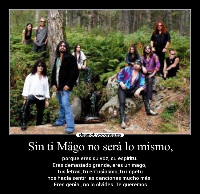 Sin ti Mägo no será lo mismo, - porque eres su voz, su espíritu.
Eres demasiado grande, eres un mago,
tus letras, tu entusiasmo, tu ímpetu
nos hacía sentir las canciones mucho más.
Eres genial, no lo olvides. Te queremos