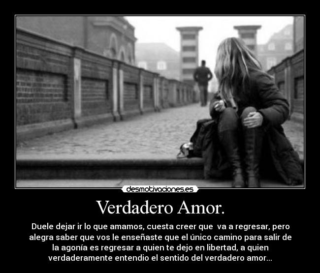 Verdadero Amor. - Duele dejar ir lo que amamos, cuesta creer que va a regresar, pero
alegra saber que vos le enseñaste que el único camino para salir de
la agonía es regresar a quien te dejo en libertad, a quien
verdaderamente entendio el sentido del verdadero amor...