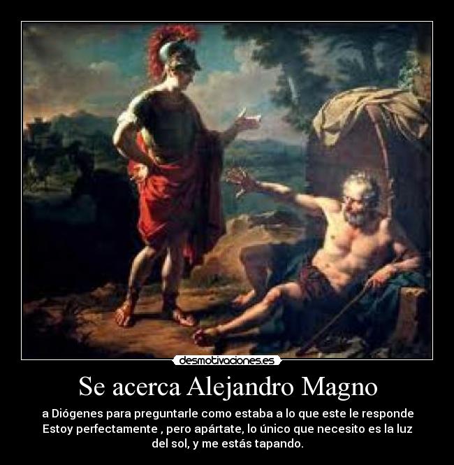 Se acerca Alejandro Magno - a Diógenes para preguntarle como estaba a lo que este le responde
Estoy perfectamente , pero apártate, lo único que necesito es la luz
del sol, y me estás tapando.