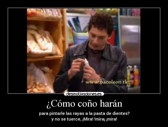 ¿Cómo coño harán - para pintarle las rayas a la pasta de dientes?
y no se tuerce, ¡Mira! !mira¡ ¡mira!