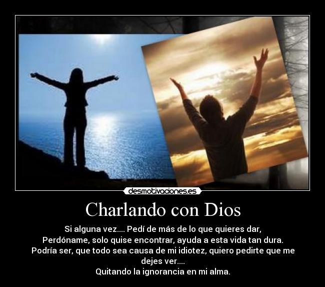 Charlando con Dios - Si alguna vez.... Pedí de más de lo que quieres dar,
Perdóname, solo quise encontrar, ayuda a esta vida tan dura.
Podría ser, que todo sea causa de mi idiotez, quiero pedirte que me dejes ver....
Quitando la ignorancia en mi alma.