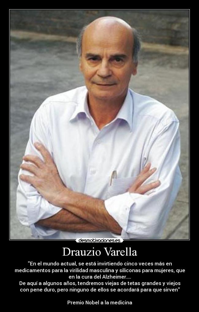 Drauzio Varella - En el mundo actual, se está invirtiendo cinco veces más en
medicamentos para la virilidad masculina y siliconas para mujeres, que
en la cura del Alzheimer....
De aquí a algunos años, tendremos viejas de tetas grandes y viejos
con pene duro, pero ninguno de ellos se acordará para que sirven

Premio Nobel a la medicina