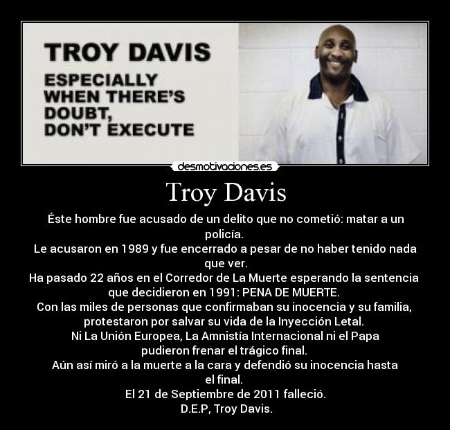 Troy Davis - Éste hombre fue acusado de un delito que no cometió: matar a un policía. 
Le acusaron en 1989 y fue encerrado a pesar de no haber tenido nada que ver.
Ha pasado 22 años en el Corredor de La Muerte esperando la sentencia 
que decidieron en 1991: PENA DE MUERTE. 
Con las miles de personas que confirmaban su inocencia y su familia, 
protestaron por salvar su vida de la Inyección Letal. 
Ni La Unión Europea, La Amnistía Internacional ni el Papa
pudieron frenar el trágico final. 
Aún así miró a la muerte a la cara y defendió su inocencia hasta el final. 
El 21 de Septiembre de 2011 falleció.
 D.E.P, Troy Davis.