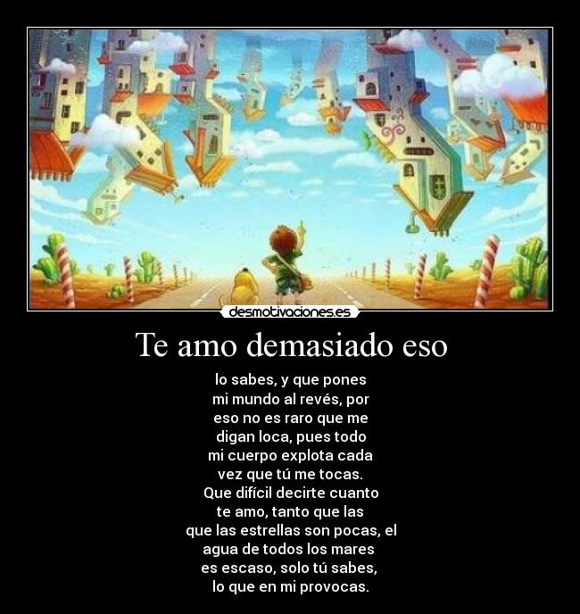Te amo demasiado eso - lo sabes, y que pones
mi mundo al revés, por
eso no es raro que me
digan loca, pues todo
mi cuerpo explota cada
vez que tú me tocas.
Que difícil decirte cuanto
te amo, tanto que las
que las estrellas son pocas, el
agua de todos los mares
es escaso, solo tú sabes,
lo que en mi provocas.