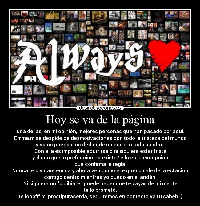 Hoy se va de la página - una de las, en mi opinión, mejores personas que han pasado por aquí.
Emma.m se despide de desmotivaciones con todo la tristeza del mundo
y yo no puedo sino dedicarle un cartel a toda su obra.
Con ella es imposible aburrirse o ni siquiera estar triste
y dicen que la prefección no existe? ella es la excepción
que confirma la regla.
Nunca te olvidaré emma y ahora veo como el expreso sale de la estación
contigo dentro mientras yo quedo en el andén.
Ni siquiera un oblibiate puede hacer que te vayas de mi mente
te lo prometo.
Te looofff mi prostiputacerda, seguiremos en contacto ya tu sabeh :)