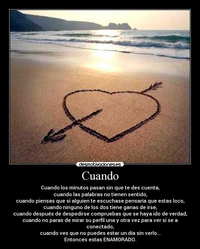 Cuando - Cuando los minutos pasan sin que te des cuenta,
cuando las palabras no tienen sentido,
cuando piensas que si alguien te escuchase pensaría que estas loco,
cuando ninguno de los dos tiene ganas de irse,
cuando después de despedirse compruebas que se haya ido de verdad,
cuando no paras de mirar su perfil una y otra vez para ver si se a conectado,
cuando ves que no puedes estar un día sin verlo...
Entonces estas ENAMORADO.