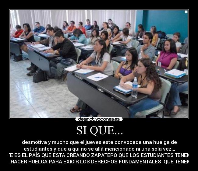 SI QUE... - desmotiva y mucho que el jueves este convocada una huelga de
estudiantes y que a qui no se allá mencionado ni una sola vez...
ESTE ES EL PAÍS QUE ESTA CREANDO ZAPATERO QUE LOS ESTUDIANTES TENEMOS
QUE HACER HUELGA PARA EXIGIR LOS DERECHOS FUNDAMENTALES QUE TENEMOS.