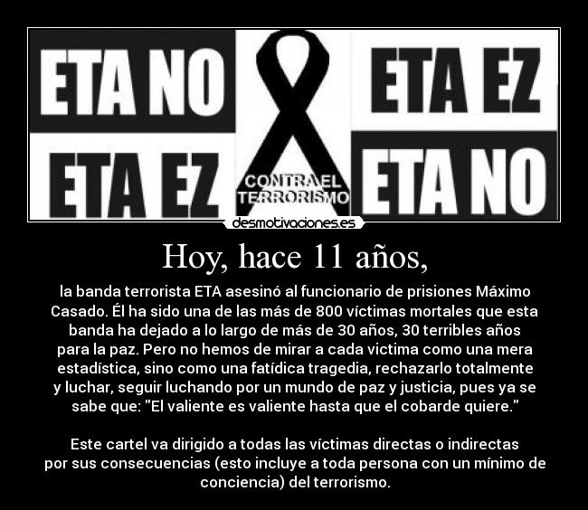 Hoy, hace 11 años, - la banda terrorista ETA asesinó al funcionario de prisiones Máximo
Casado. Él ha sido una de las más de 800 víctimas mortales que esta
banda ha dejado a lo largo de más de 30 años, 30 terribles años
para la paz. Pero no hemos de mirar a cada victima como una mera
estadística, sino como una fatídica tragedia, rechazarlo totalmente
y luchar, seguir luchando por un mundo de paz y justicia, pues ya se
sabe que: El valiente es valiente hasta que el cobarde quiere.

Este cartel va dirigido a todas las víctimas directas o indirectas
por sus consecuencias (esto incluye a toda persona con un mínimo de
conciencia) del terrorismo.