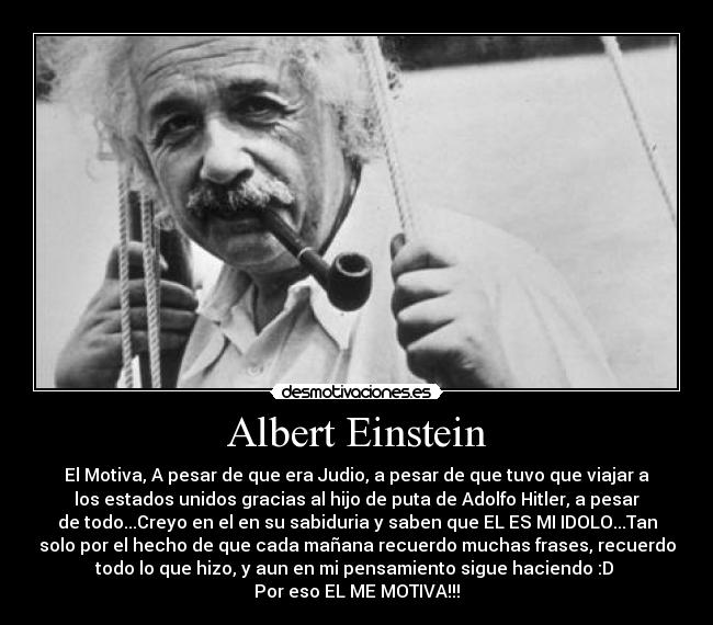 Albert Einstein - El Motiva, A pesar de que era Judio, a pesar de que tuvo que viajar a
los estados unidos gracias al hijo de puta de Adolfo Hitler, a pesar
de todo...Creyo en el en su sabiduria y saben que EL ES MI IDOLO...Tan
solo por el hecho de que cada mañana recuerdo muchas frases, recuerdo
todo lo que hizo, y aun en mi pensamiento sigue haciendo :D 
Por eso EL ME MOTIVA!!!