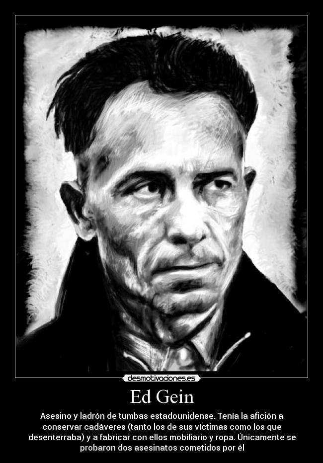 Ed Gein - Asesino y ladrón de tumbas estadounidense. Tenía la afición a
conservar cadáveres (tanto los de sus víctimas como los que
desenterraba) y a fabricar con ellos mobiliario y ropa. Únicamente se
probaron dos asesinatos cometidos por él