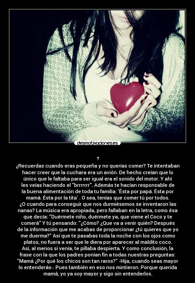 , - ¿Recuerdas cuando eras pequeña y no querías comer? Te intentaban
hacer creer que la cuchara era un avión. De hecho creían que lo
único que le faltaba para ser igual era el sonido del motor. Y ahí
les veías haciendo el brrrrrrr. Además te hacían responsable de
la buena alimentación de toda tu familia: Ésta por papá. Ésta por
mamá. Ésta por la tita . O sea, tenías que comer tú por todos.
¿O cuando para conseguir que nos durmiésemos se inventaron las
nanas? La música era apropiada, pero fallaban en la letra, como ésa
que decía: Duérmete niño, duérmete ya, que viene el Coco y te
comerá Y tú pensando: ¿Cómo? ¿Que va a venir quién? Después
de la información que me acabas de proporcionar ¿tú quieres que yo
me duerma? Así que te pasabas toda la noche con los ojos como
platos, no fuera a ser que le diera por aparecer al maldito coco.
Así, al menos si venía, te pillaba despierta. Y como conclusión, la
frase con la que los padres ponían fin a todas nuestras preguntas:
Mamá ¿Por qué los chicos son tan raros? -Hija, cuando seas mayor
lo entenderás-. Pues también en eso nos mintieron. Porque querida
mamá, yo ya soy mayor y sigo sin entenderlos.