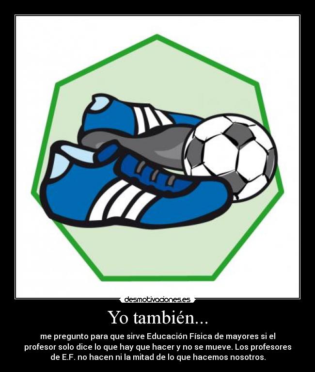 Yo también... - me pregunto para que sirve Educación Física de mayores si el
profesor solo dice lo que hay que hacer y no se mueve. Los profesores
de E.F. no hacen ni la mitad de lo que hacemos nosotros.