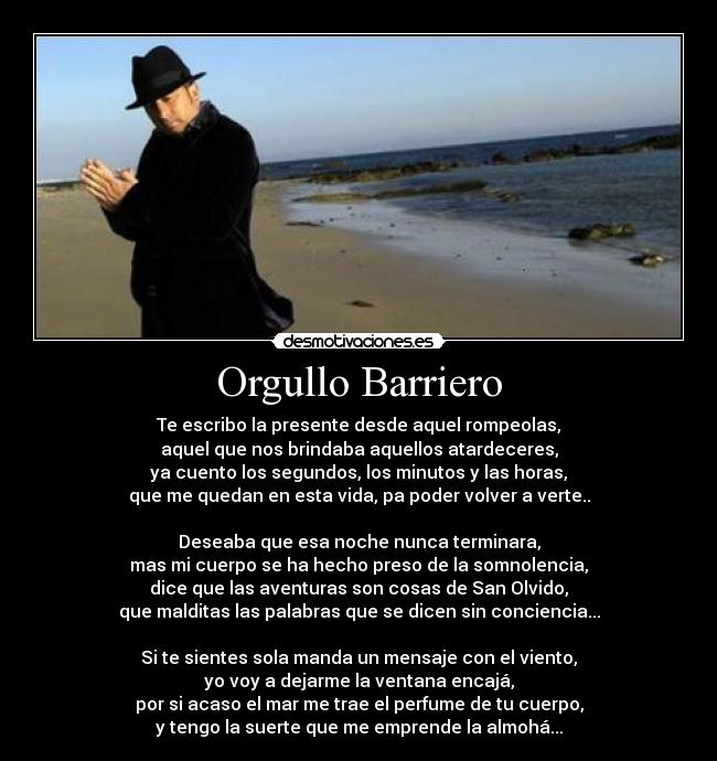 Orgullo Barriero - Te escribo la presente desde aquel rompeolas,
aquel que nos brindaba aquellos atardeceres,
ya cuento los segundos, los minutos y las horas,
que me quedan en esta vida, pa poder volver a verte..

Deseaba que esa noche nunca terminara,
mas mi cuerpo se ha hecho preso de la somnolencia,
dice que las aventuras son cosas de San Olvido,
que malditas las palabras que se dicen sin conciencia...

Si te sientes sola manda un mensaje con el viento,
yo voy a dejarme la ventana encajá,
por si acaso el mar me trae el perfume de tu cuerpo,
y tengo la suerte que me emprende la almohá...