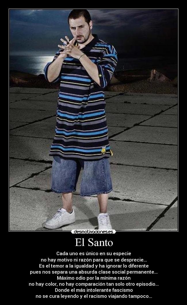 El Santo - Cada uno es único en su especie
no hay motivo ni razón para que se desprecie...
Es el temor a la igualdad y ha ignorar lo diferente
pues nos separa una absurda clase social permanente...
Máximo odio por la mínima razón
no hay color, no hay comparación tan solo otro episodio...
Donde el más intolerante fascismo
no se cura leyendo y el racismo viajando tampoco...
