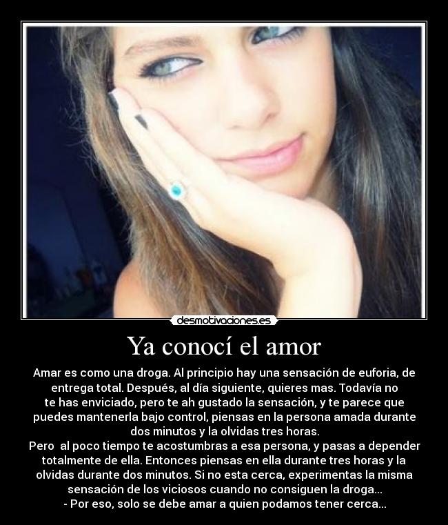 Ya conocí el amor - Amar es como una droga. Al principio hay una sensación de euforia, de
entrega total. Después, al día siguiente, quieres mas. Todavía no
te has enviciado, pero te ah gustado la sensación, y te parece que
puedes mantenerla bajo control, piensas en la persona amada durante
dos minutos y la olvidas tres horas.
Pero  al poco tiempo te acostumbras a esa persona, y pasas a depender
totalmente de ella. Entonces piensas en ella durante tres horas y la
olvidas durante dos minutos. Si no esta cerca, experimentas la misma
sensación de los viciosos cuando no consiguen la droga...
- Por eso, solo se debe amar a quien podamos tener cerca...