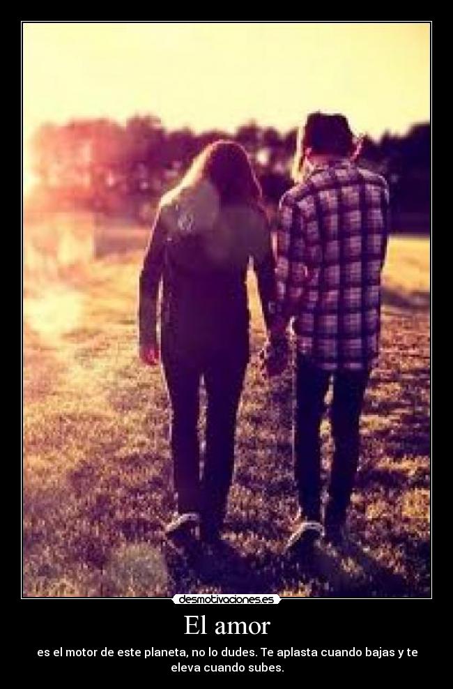 El amor - es el motor de este planeta, no lo dudes. Te aplasta cuando bajas y te
eleva cuando subes.
