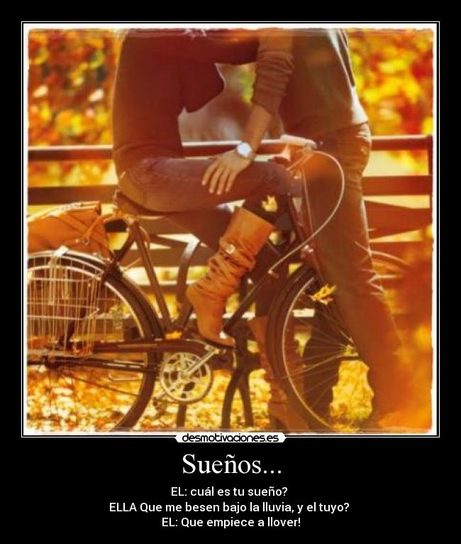 Sueños... - EL: cuál es tu sueño?
ELLA Que me besen bajo la lluvia, y el tuyo?
EL: Que empiece a llover!♥