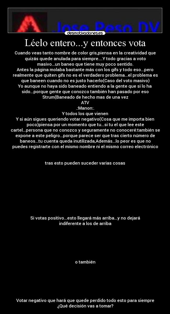 Léelo entero...y entonces vota - Cuando veas tanto nombre de color gris,piensa en la creatividad que
quizás quede anulada para siempre....Y todo gracias a voto
masivo...un baneo que tiene muy poco sentido.
Antes la página molaba bastante más con los gifs y todo eso...pero
realmente que quiten gifs no es el verdadero problema...el problema es
que baneen cuando no es justo hacerlo(Caso del voto masivo)
Yo aunque no haya sido baneado entiendo a la gente que si lo ha
sido...porque gente que conozco también han pasado por eso
Strum(Baneado de hecho mas de una vez
ATV
.:Manon:.
Y todos los que vienen
Y si aún sigues queriendo votar negativo(Cosa que me importa bien
poco)piensa por un momento que tu...si tu el que lee este
cartel...persona que no conozco y seguramente no conoceré:también se
expone a este peligro...porque parece ser que tras cierto número de
baneos...tu cuenta queda inutilizada,Además...lo peor es que no
puedes registrarte con el mismo nombre ni el mismo correo electrónico


tras esto pueden suceder varias cosas









Si votas positivo...esto llegará más arriba...y no dejará
indiferente a los de arriba






o también






Votar negativo que hará que quede perdido todo esto para siempre
¿Qué decisión vas a tomar?