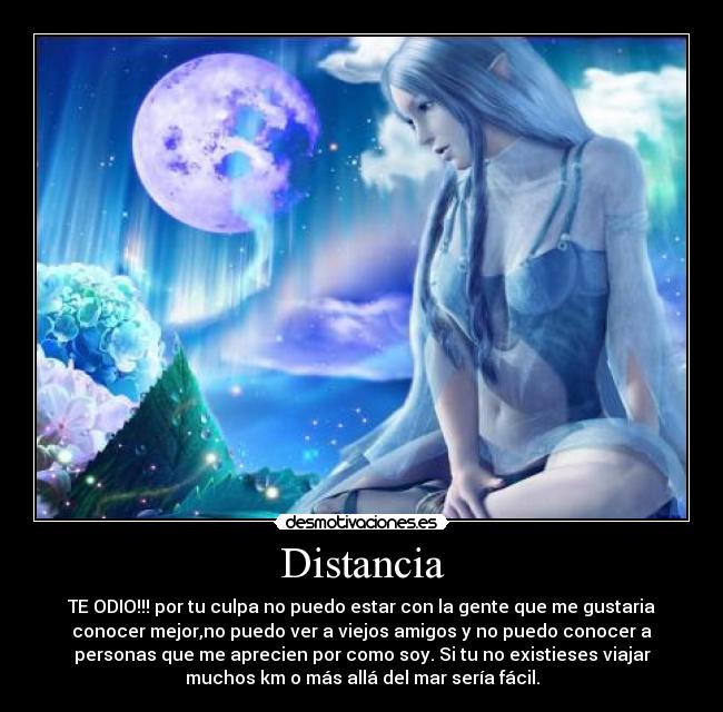 Distancia - TE ODIO!!! por tu culpa no puedo estar con la gente que me gustaria
conocer mejor,no puedo ver a viejos amigos y no puedo conocer a
personas que me aprecien por como soy. Si tu no existieses viajar
muchos km o más allá del mar sería fácil.