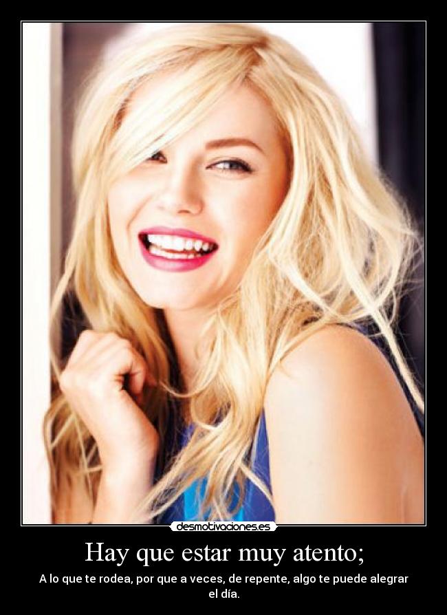 Hay que estar muy atento; - A lo que te rodea, por que a veces, de repente, algo te puede alegrar el día.