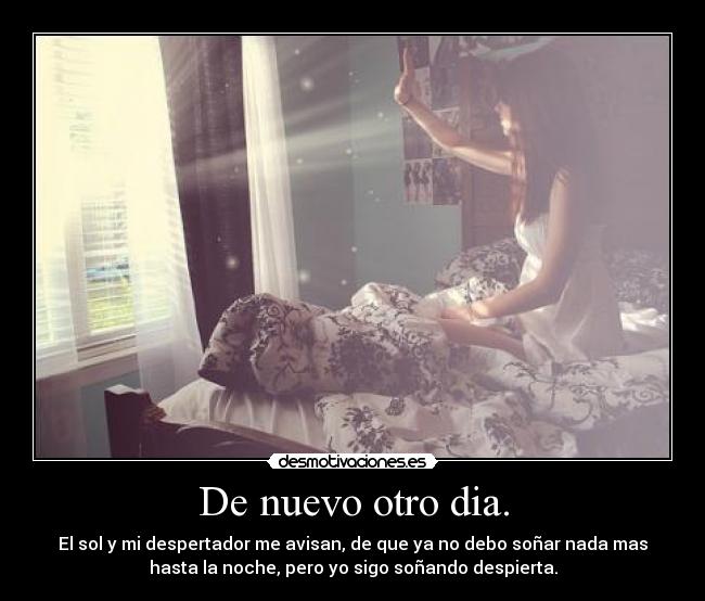 De nuevo otro dia. - El sol y mi despertador me avisan, de que ya no debo soñar nada mas
hasta la noche, pero yo sigo soñando despierta.