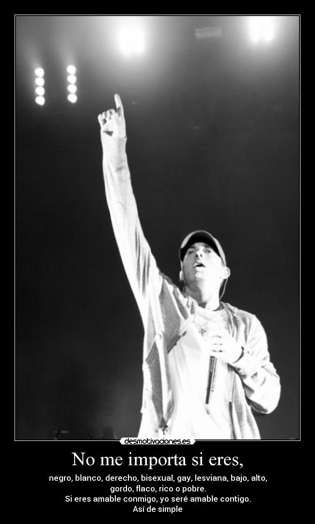 No me importa si eres, - negro, blanco, derecho, bisexual, gay, lesviana, bajo, alto,
gordo, flaco, rico o pobre.
Si eres amable conmigo, yo seré amable contigo.
Así de simple