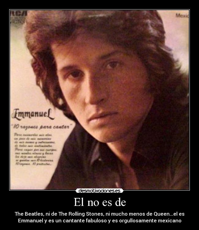 El no es de - The Beatles, ni de The Rolling Stones, ni mucho menos de Queen...el es
Emmanuel y es un cantante fabuloso y es orgullosamente mexicano