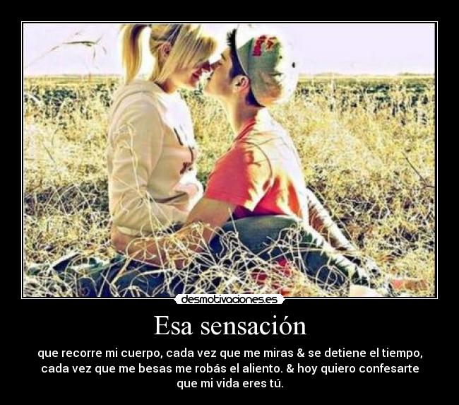 Esa sensación - que recorre mi cuerpo, cada vez que me miras & se detiene el tiempo,
cada vez que me besas me robás el aliento. & hoy quiero confesarte
que mi vida eres tú.