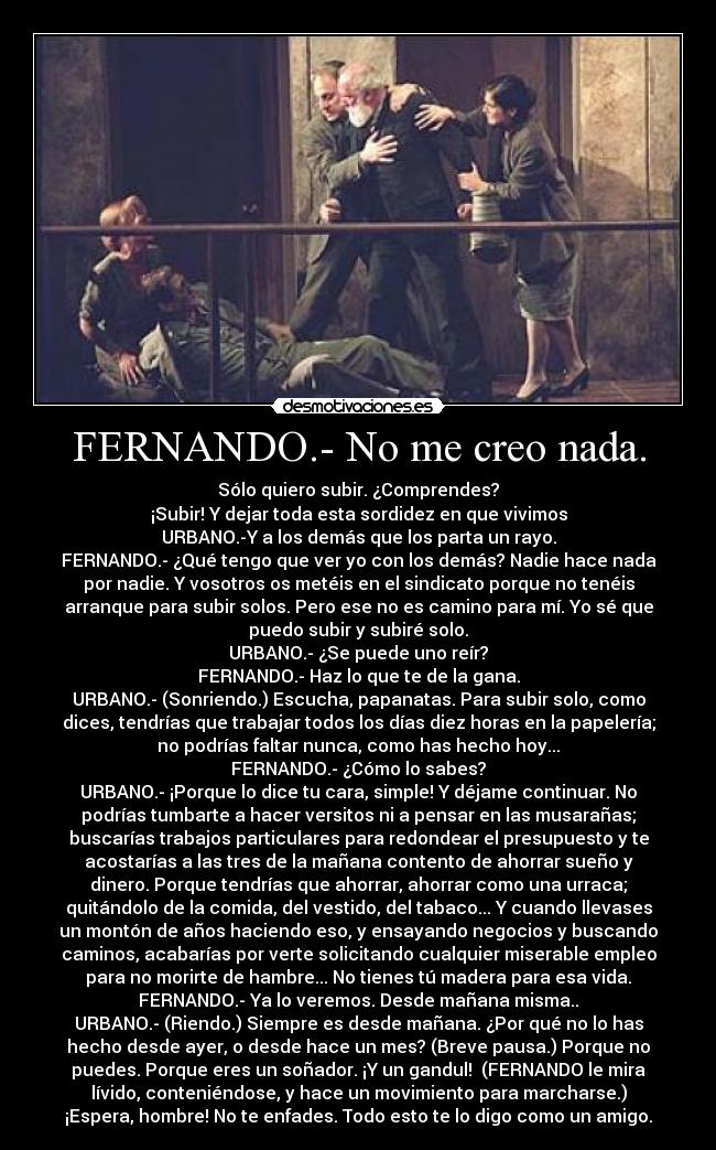 FERNANDO.- No me creo nada. - Sólo quiero subir. ¿Comprendes?
¡Subir! Y dejar toda esta sordidez en que vivimos
URBANO.-Y a los demás que los parta un rayo.
FERNANDO.- ¿Qué tengo que ver yo con los demás? Nadie hace nada
por nadie. Y vosotros os metéis en el sindicato porque no tenéis
arranque para subir solos. Pero ese no es camino para mí. Yo sé que
puedo subir y subiré solo.
URBANO.- ¿Se puede uno reír?
FERNANDO.- Haz lo que te de la gana.
URBANO.- (Sonriendo.) Escucha, papanatas. Para subir solo, como
dices, tendrías que trabajar todos los días diez horas en la papelería;
no podrías faltar nunca, como has hecho hoy...
FERNANDO.- ¿Cómo lo sabes?
URBANO.- ¡Porque lo dice tu cara, simple! Y déjame continuar. No
podrías tumbarte a hacer versitos ni a pensar en las musarañas;
buscarías trabajos particulares para redondear el presupuesto y te
acostarías a las tres de la mañana contento de ahorrar sueño y
dinero. Porque tendrías que ahorrar, ahorrar como una urraca;
quitándolo de la comida, del vestido, del tabaco... Y cuando llevases
un montón de años haciendo eso, y ensayando negocios y buscando
caminos, acabarías por verte solicitando cualquier miserable empleo
para no morirte de hambre... No tienes tú madera para esa vida.
FERNANDO.- Ya lo veremos. Desde mañana misma..
URBANO.- (Riendo.) Siempre es desde mañana. ¿Por qué no lo has
hecho desde ayer, o desde hace un mes? (Breve pausa.) Porque no
puedes. Porque eres un soñador. ¡Y un gandul! (FERNANDO le mira
lívido, conteniéndose, y hace un movimiento para marcharse.)
¡Espera, hombre! No te enfades. Todo esto te lo digo como un amigo.