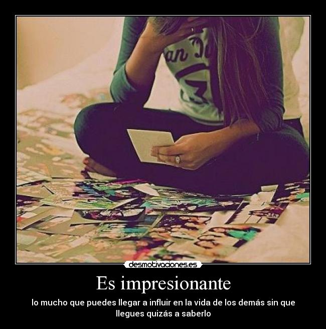 Es impresionante - lo mucho que puedes llegar a influir en la vida de los demás sin que
llegues quizás a saberlo