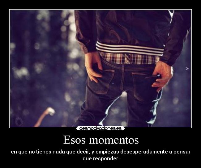 Esos momentos - en que no tienes nada que decir, y empiezas desesperadamente a pensar
que responder.