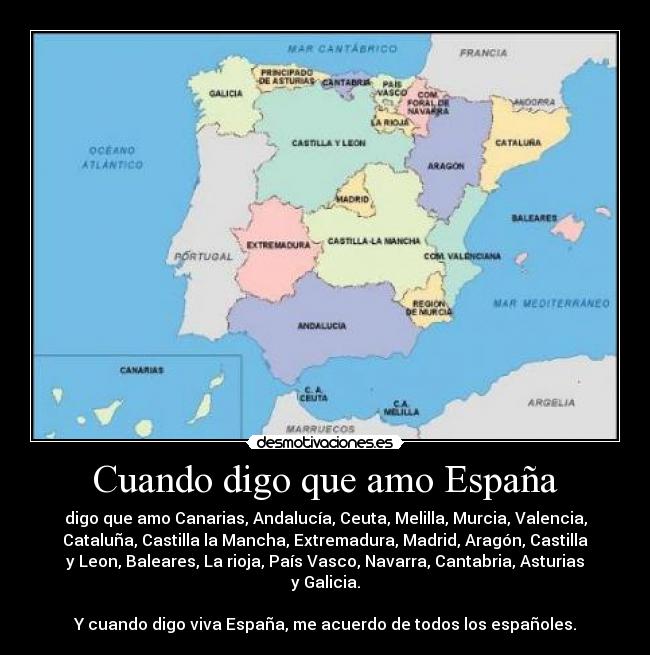 Cuando digo que amo España - digo que amo Canarias, Andalucía, Ceuta, Melilla, Murcia, Valencia,
Cataluña, Castilla la Mancha, Extremadura, Madrid, Aragón, Castilla
y Leon, Baleares, La rioja, País Vasco, Navarra, Cantabria, Asturias
y Galicia.
Y cuando digo viva España, me acuerdo de todos los españoles.