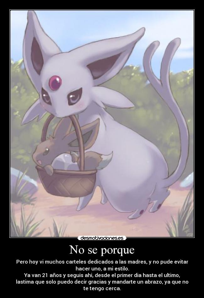 No se porque - Pero hoy vi muchos carteles dedicados a las madres, y no pude evitar
hacer uno, a mi estilo.
Ya van 21 años y seguis ahi, desde el primer dia hasta el ultimo,
lastima que solo puedo decir gracias y mandarte un abrazo, ya que no
te tengo cerca.