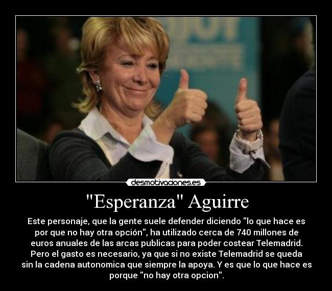 Esperanza Aguirre - Este personaje, que la gente suele defender diciendo lo que hace es
por que no hay otra opción, ha utilizado cerca de 740 millones de
euros anuales de las arcas publicas para poder costear Telemadrid.
Pero el gasto es necesario, ya que si no existe Telemadrid se queda
sin la cadena autonomica que siempre la apoya. Y es que lo que hace es
porque no hay otra opcion.