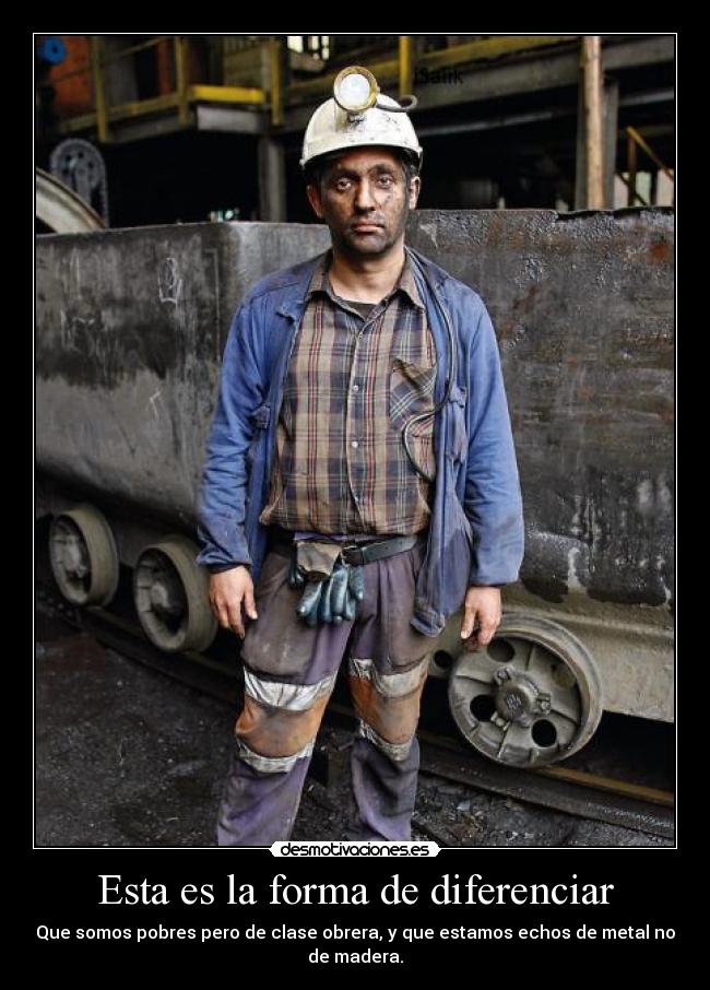 Esta es la forma de diferenciar - Que somos pobres pero de clase obrera, y que estamos echos de metal no de madera.
