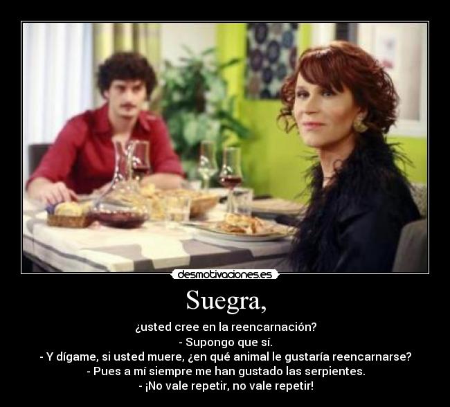 Suegra, - ¿usted cree en la reencarnación?
- Supongo que sí.
- Y dígame, si usted muere, ¿en qué animal le gustaría reencarnarse?
- Pues a mí siempre me han gustado las serpientes.
- ¡No vale repetir, no vale repetir!