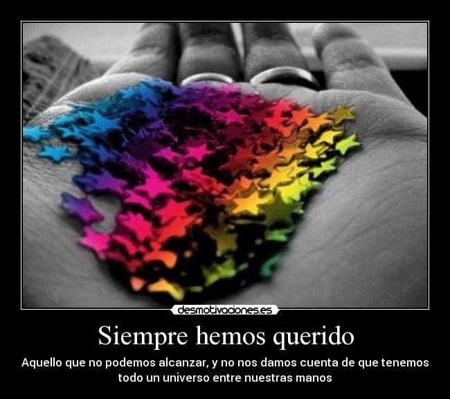 Siempre hemos querido - Aquello que no podemos alcanzar, y no nos damos cuenta de que tenemos
todo un universo entre nuestras manos