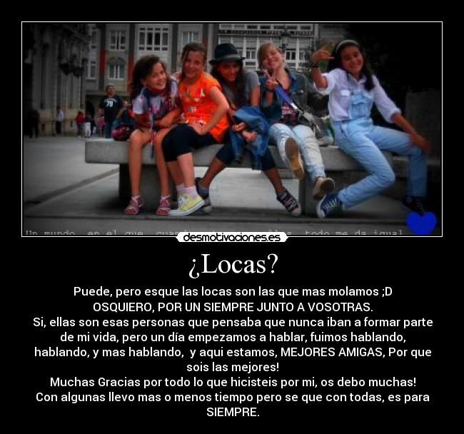 ¿Locas? - Puede, pero esque las locas son las que mas molamos ;D
OSQUIERO, POR UN SIEMPRE JUNTO A VOSOTRAS.
Si, ellas son esas personas que pensaba que nunca iban a formar parte
de mi vida, pero un día empezamos a hablar, fuimos hablando,
hablando, y mas hablando, y aqui estamos, MEJORES AMIGAS, Por que
sois las mejores!
Muchas Gracias por todo lo que hicisteis por mi, os debo muchas!
Con algunas llevo mas o menos tiempo pero se que con todas, es para
SIEMPRE.