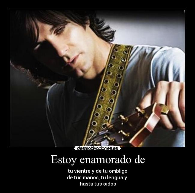 Estoy enamorado de - tu vientre y de tu ombligo
de tus manos, tu lengua y
hasta tus oidos