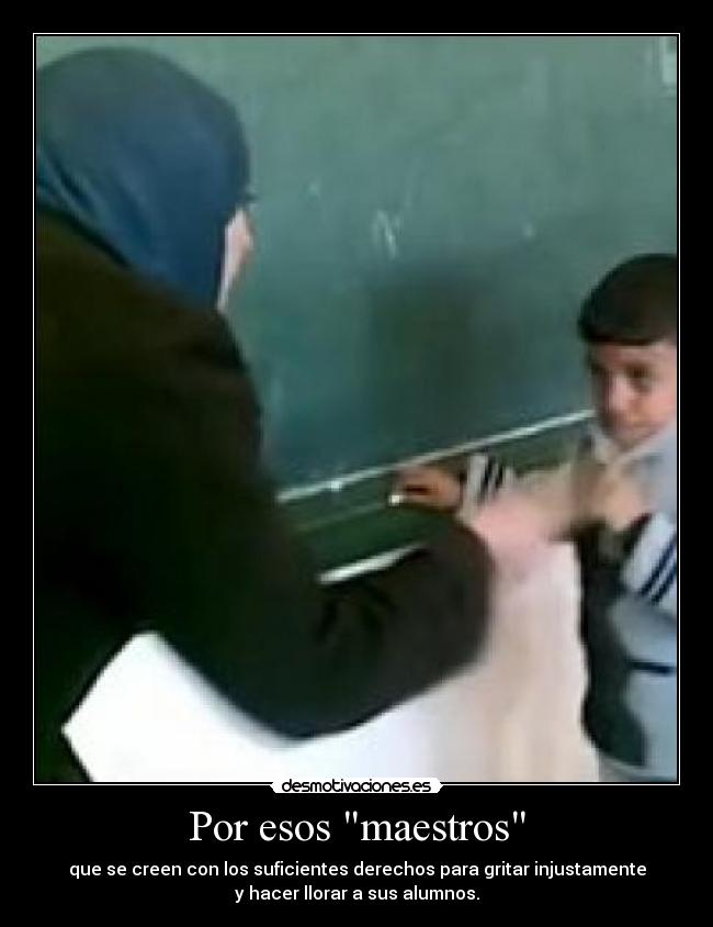 Por esos maestros - que se creen con los suficientes derechos para gritar injustamente
y hacer llorar a sus alumnos.