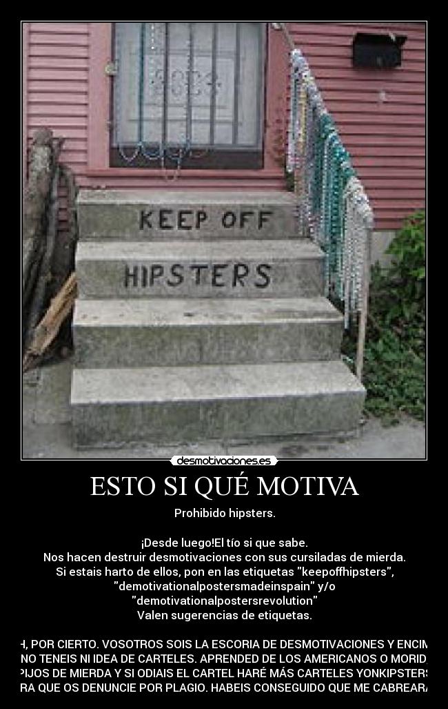 ESTO SI QUÉ MOTIVA - Prohibido hipsters.
¡Desde luego!El tío si que sabe.
Nos hacen destruir desmotivaciones con sus cursiladas de mierda.
Si estais harto de ellos, pon en las etiquetas keepoffhipsters,
demotivationalpostersmadeinspain y/o
demotivationalpostersrevolution
Valen sugerencias de etiquetas.
AH, POR CIERTO. VOSOTROS SOIS LA ESCORIA DE DESMOTIVACIONES Y ENCIMA
NO TENEIS NI IDEA DE CARTELES. APRENDED DE LOS AMERICANOS O MORID,
PIJOS DE MIERDA Y SI ODIAIS EL CARTEL HARÉ MÁS CARTELES YONKIPSTERS
PARA QUE OS DENUNCIE POR PLAGIO. HABEIS CONSEGUIDO QUE ME CABREARAIS.