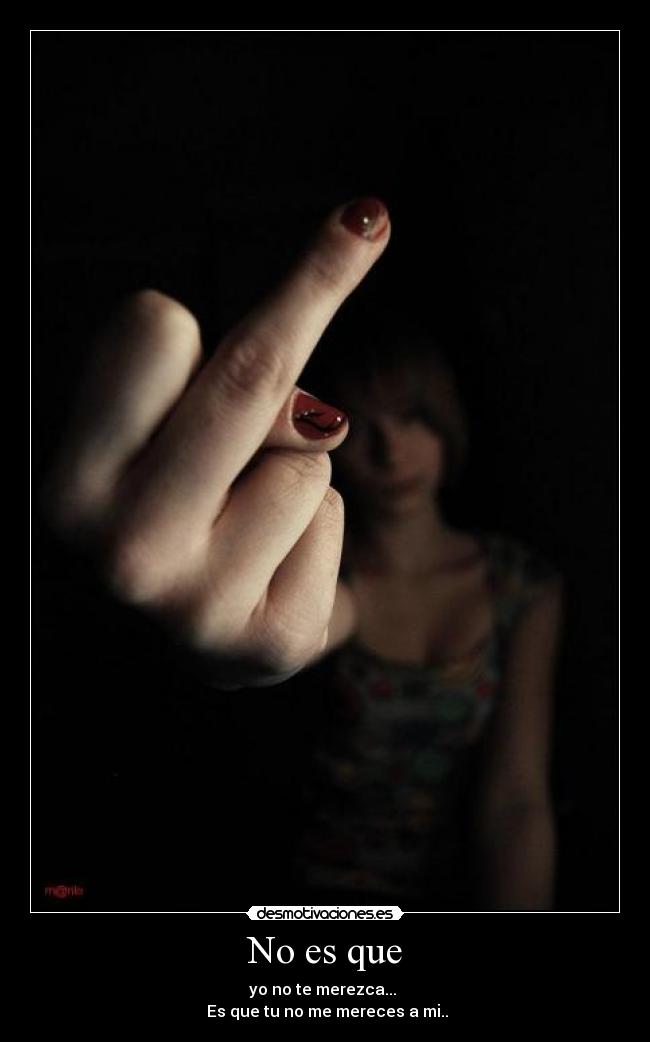No es que - yo no te merezca... 
 Es que tu no me mereces a mi..