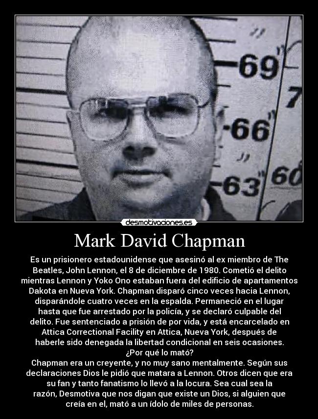 Mark David Chapman - Es un prisionero estadounidense que asesinó al ex miembro de The
Beatles, John Lennon, el 8 de diciembre de 1980. Cometió el delito
mientras Lennon y Yoko Ono estaban fuera del edificio de apartamentos
Dakota en Nueva York. Chapman disparó cinco veces hacia Lennon,
disparándole cuatro veces en la espalda. Permaneció en el lugar
hasta que fue arrestado por la policía, y se declaró culpable del
delito. Fue sentenciado a prisión de por vida, y está encarcelado en
Attica Correctional Facility en Attica, Nueva York, después de
haberle sido denegada la libertad condicional en seis ocasiones.
¿Por qué lo mató?
Chapman era un creyente, y no muy sano mentalmente. Según sus
declaraciones Dios le pidió que matara a Lennon. Otros dicen que era
su fan y tanto fanatismo lo llevó a la locura. Sea cual sea la
razón, Desmotiva que nos digan que existe un Dios, si alguien que
creía en el, mató a un ídolo de miles de personas.