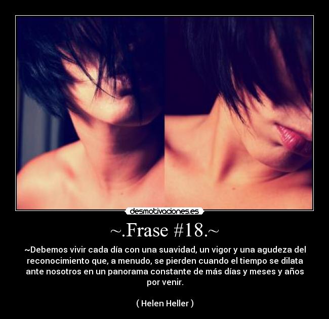 ~.Frase #18.~ - ~Debemos vivir cada día con una suavidad, un vigor y una agudeza del
reconocimiento que, a menudo, se pierden cuando el tiempo se dilata
ante nosotros en un panorama constante de más días y meses y años
por venir.

( Helen Heller )