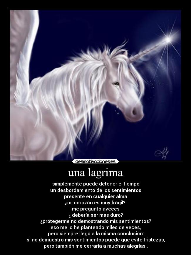 una lagrima - simplemente puede detener el tiempo
un desbordamiento de los sentimientos
presente en cualquier alma
¿mi corazón es muy frágil?
me pregunto aveces
¿ debería ser mas duro?
¿protegerme no demostrando mis sentimientos?
eso me lo he planteado miles de veces,
pero siempre llego a la misma conclusión:
si no demuestro mis sentimientos puede que evite tristezas,
pero también me cerraría a muchas alegrías .