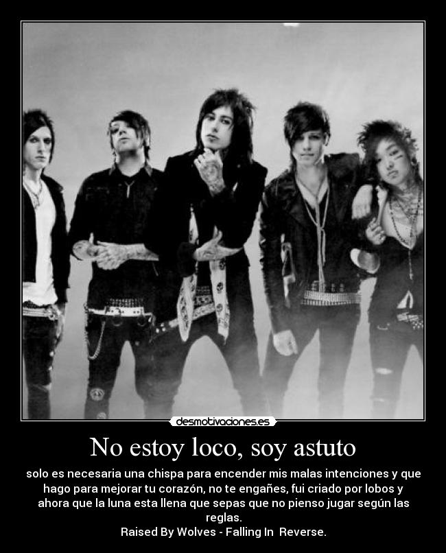 No estoy loco, soy astuto - solo es necesaria una chispa para encender mis malas intenciones y que
hago para mejorar tu corazón, no te engañes, fui criado por lobos y
ahora que la luna esta llena que sepas que no pienso jugar según las
reglas.
Raised By Wolves - Falling In Reverse.
